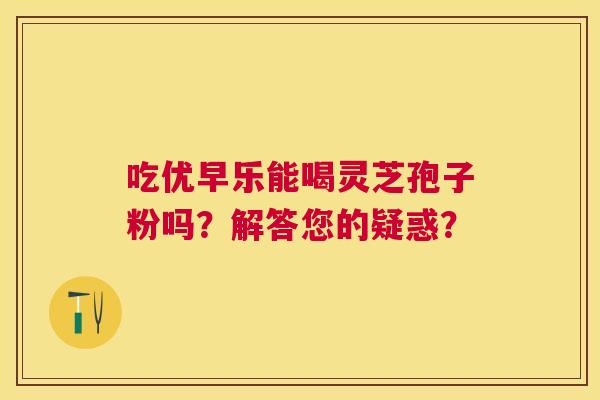 吃优早乐能喝灵芝孢子粉吗?解答您的疑惑? 吃优早乐能喝灵芝孢子粉吗?解答您的疑惑?