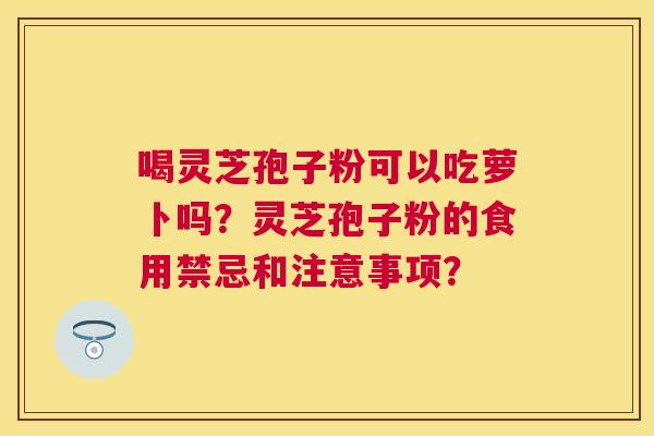 喝灵芝孢子粉可以吃萝卜吗?灵芝孢子粉的食用禁忌和注意事项? 喝灵芝孢子粉可以吃萝卜吗?灵芝孢子粉的食用禁忌和注意事项?