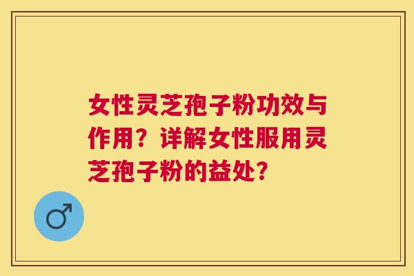 女性灵芝孢子粉功效与作用?详解女性服用灵芝孢子粉的益处? 女性灵芝孢子粉功效与作用?详解女性服用灵芝孢子粉的益处?