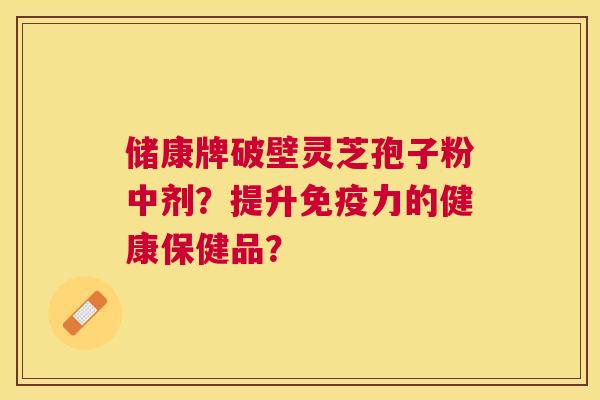 储康牌破壁灵芝孢子粉中剂?提升免疫力的健康保健品? 储康牌破壁灵芝孢子粉中剂?提升免疫力的健康保健品?