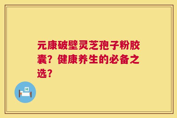 元康破壁灵芝孢子粉胶囊?健康养生的必备之选? 元康破壁灵芝孢子粉胶囊?健康养生的必备之选?