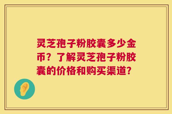灵芝孢子粉胶囊多少金币?了解灵芝孢子粉胶囊的价格和购买渠道? 灵芝孢子粉胶囊多少金币?了解灵芝孢子粉胶囊的价格和购买渠道?