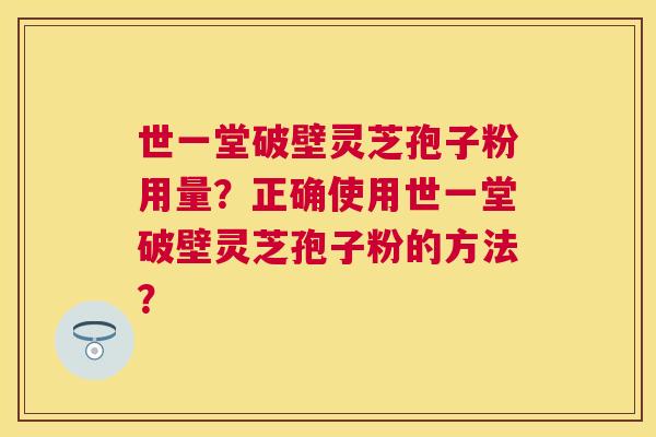 世一堂破壁灵芝孢子粉用量?正确使用世一堂破壁灵芝孢子粉的方法? 世一堂破壁灵芝孢子粉用量?正确使用世一堂破壁灵芝孢子粉的方法?
