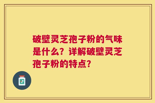 破壁灵芝孢子粉的气味是什么？详解破壁灵芝孢子粉的特点？