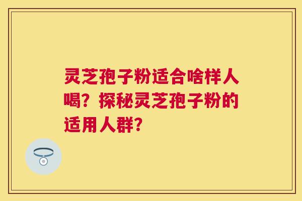 灵芝孢子粉适合啥样人喝？探秘灵芝孢子粉的适用人群？