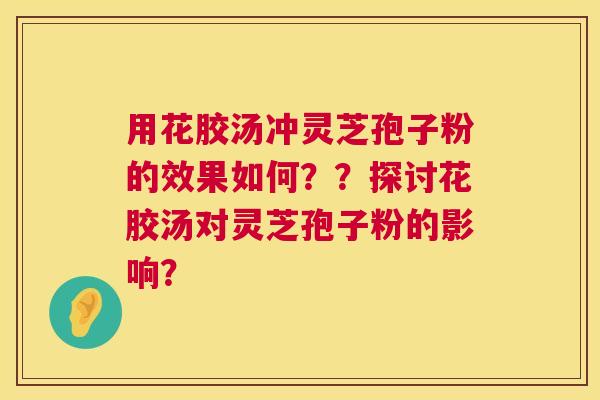 用花胶汤冲灵芝孢子粉的效果如何??探讨花胶汤对灵芝孢子粉的影响? 用花胶汤冲灵芝孢子粉的效果如何??探讨花胶汤对灵芝孢子粉的影响?