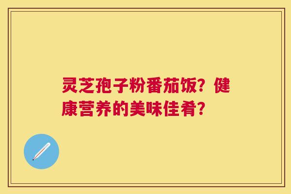 灵芝孢子粉番茄饭?健康营养的美味佳肴? 灵芝孢子粉番茄饭?健康营养的美味佳肴?