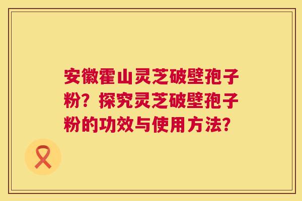 安徽霍山灵芝破壁孢子粉？探究灵芝破壁孢子粉的功效与使用方法？