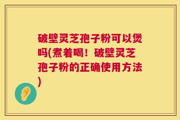 破壁灵芝孢子粉可以煲吗(煮着喝！破壁灵芝孢子粉的正确使用方法)