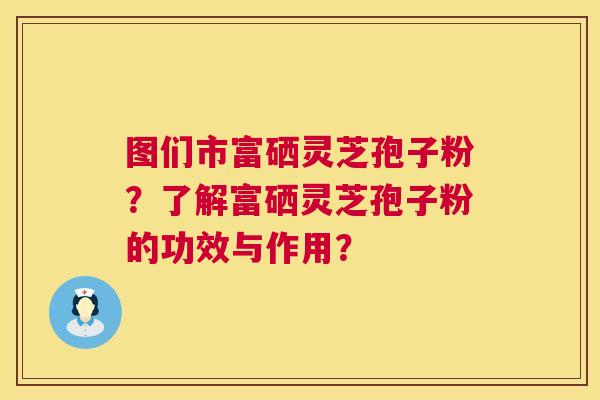 图们市富硒灵芝孢子粉?了解富硒灵芝孢子粉的功效与作用? 图们市富硒灵芝孢子粉?了解富硒灵芝孢子粉的功效与作用?