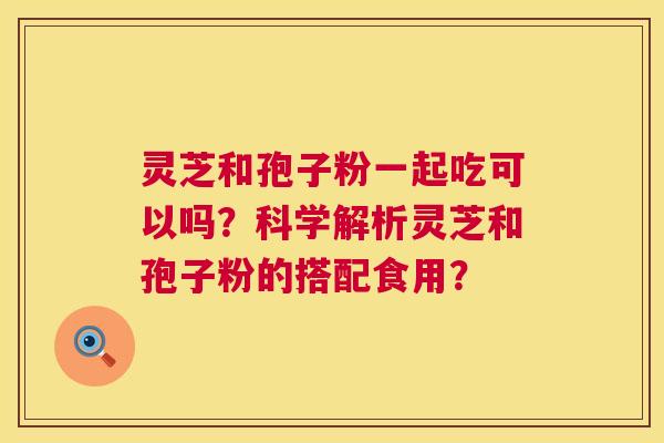 灵芝和孢子粉一起吃可以吗？科学解析灵芝和孢子粉的搭配食用？