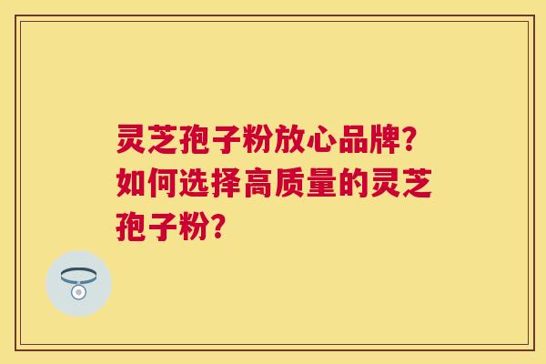 灵芝孢子粉放心品牌？如何选择高质量的灵芝孢子粉？