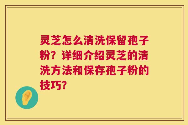 灵芝怎么清洗保留孢子粉？详细介绍灵芝的清洗方法和保存孢子粉的技巧？