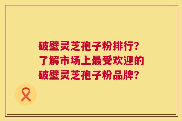 破壁灵芝孢子粉排行?了解市场上受欢迎的破壁灵芝孢子粉品牌? 破壁灵芝孢子粉排行?了解市场上受欢迎的破壁灵芝孢子粉品牌?