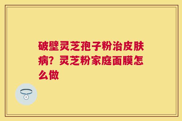 破壁灵芝孢子粉?灵芝粉家庭面膜怎么做 破壁灵芝孢子粉?灵芝粉家庭面膜怎么做