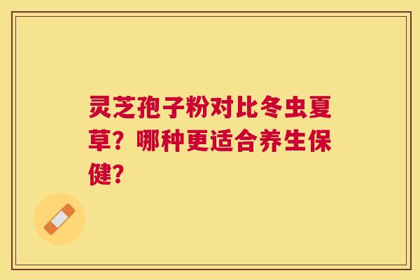 灵芝孢子粉对比冬虫夏草？哪种更适合养生保健？
