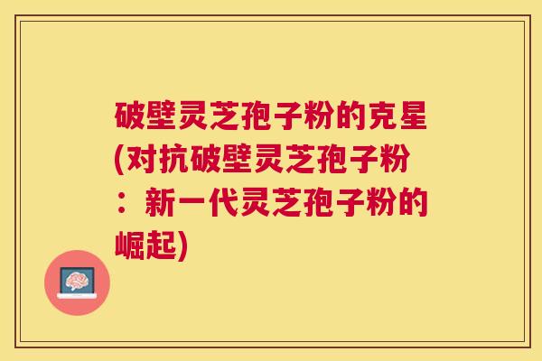 破壁灵芝孢子粉的克星(对抗破壁灵芝孢子粉:新一代灵芝孢子粉的崛起) 破壁灵芝孢子粉的克星(对抗破壁灵芝孢子粉:新一代灵芝孢子粉的崛起)