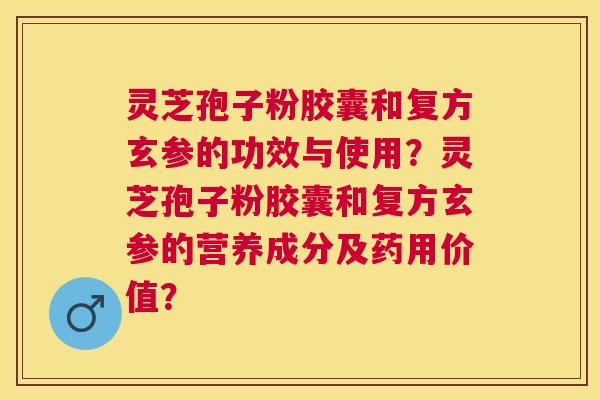 灵芝孢子粉胶囊和复方玄参的功效与使用？灵芝孢子粉胶囊和复方玄参的营养成分及药用价值？