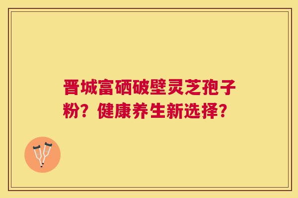 晋城富硒破壁灵芝孢子粉？健康养生新选择？