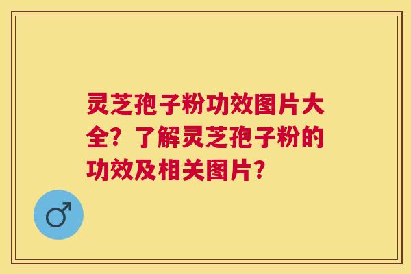 灵芝孢子粉功效图片大全？了解灵芝孢子粉的功效及相关图片？