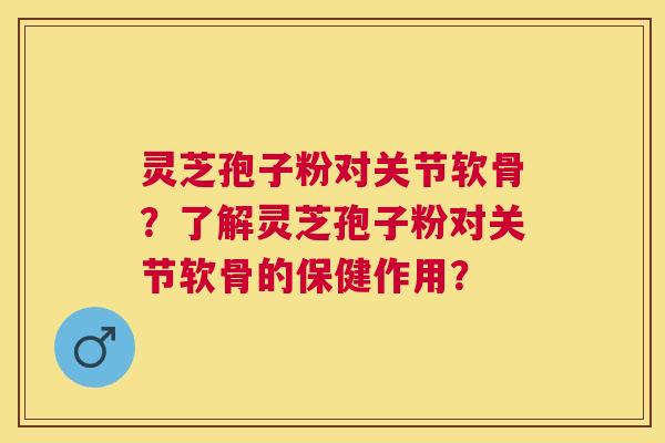 灵芝孢子粉对关节软骨？了解灵芝孢子粉对关节软骨的保健作用？