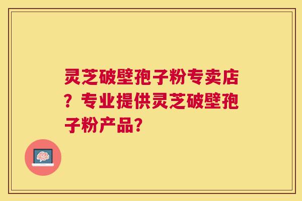 灵芝破壁孢子粉专卖店？专业提供灵芝破壁孢子粉产品？