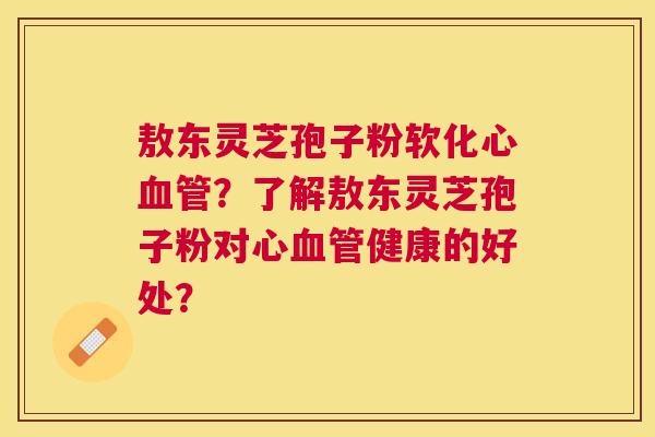 敖东灵芝孢子粉软化心？了解敖东灵芝孢子粉对心健康的好处？