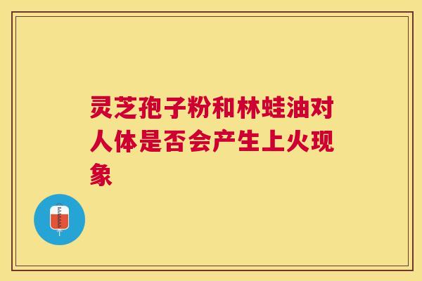 灵芝孢子粉和林蛙油对人体是否会产生上火现象
