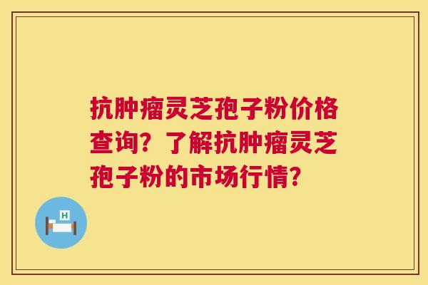 抗灵芝孢子粉价格查询？了解抗灵芝孢子粉的市场行情？
