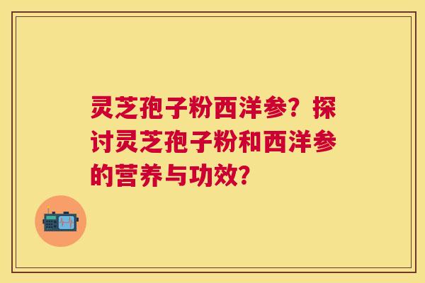 灵芝孢子粉西洋参？探讨灵芝孢子粉和西洋参的营养与功效？