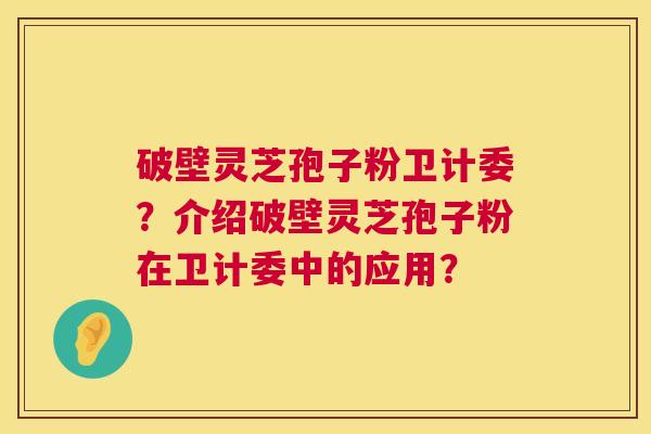 破壁灵芝孢子粉卫计委？介绍破壁灵芝孢子粉在卫计委中的应用？