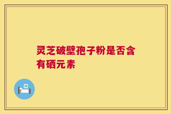 灵芝破壁孢子粉是否含有硒元素 灵芝破壁孢子粉是否含有硒元素