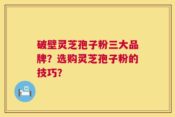 破壁灵芝孢子粉三大品牌?选购灵芝孢子粉的技巧? 破壁灵芝孢子粉三大品牌?选购灵芝孢子粉的技巧?