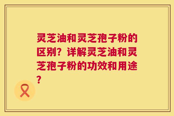 灵芝油和灵芝孢子粉的区别?详解灵芝油和灵芝孢子粉的功效和用途? 灵芝油和灵芝孢子粉的区别?详解灵芝油和灵芝孢子粉的功效和用途?