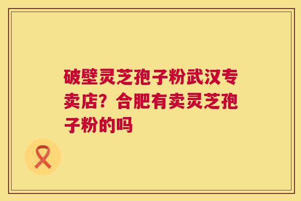 破壁灵芝孢子粉武汉专卖店？合肥有卖灵芝孢子粉的吗