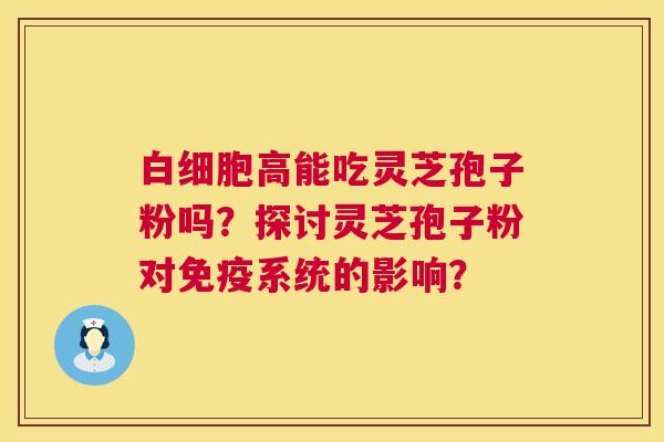 高能吃灵芝孢子粉吗?探讨灵芝孢子粉对免疫系统的影响? 高能吃灵芝孢子粉吗?探讨灵芝孢子粉对免疫系统的影响?