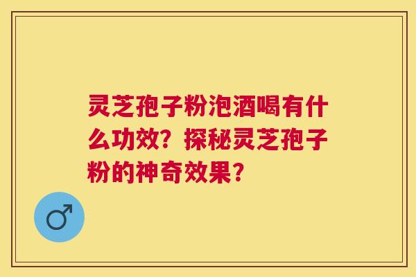 灵芝孢子粉泡酒喝有什么功效？探秘灵芝孢子粉的神奇效果？