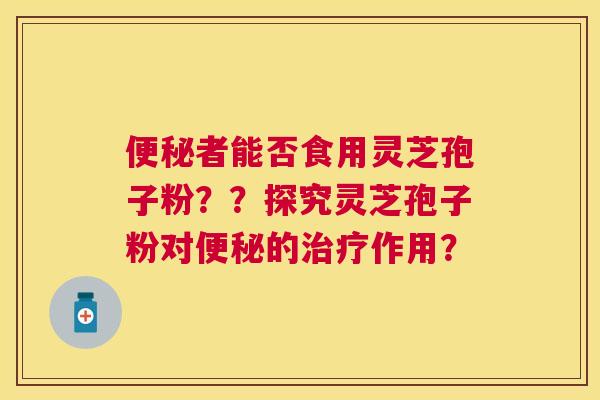 者能否食用灵芝孢子粉??探究灵芝孢子粉对的作用? 者能否食用灵芝孢子粉??探究灵芝孢子粉对的作用?