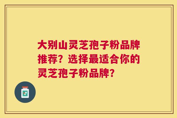 大别山灵芝孢子粉品牌推荐?选择适合你的灵芝孢子粉品牌? 大别山灵芝孢子粉品牌推荐?选择适合你的灵芝孢子粉品牌?