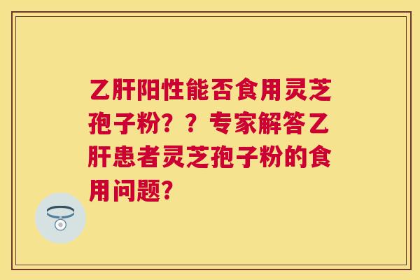 阳性能否食用灵芝孢子粉？？专家解答患者灵芝孢子粉的食用问题？
