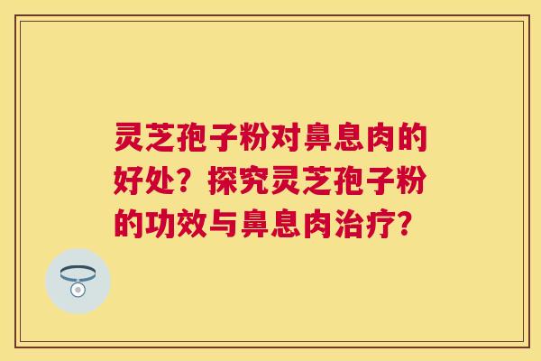 灵芝孢子粉对鼻息肉的好处?探究灵芝孢子粉的功效与鼻息肉? 灵芝孢子粉对鼻息肉的好处?探究灵芝孢子粉的功效与鼻息肉?