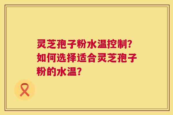 灵芝孢子粉水温控制?如何选择适合灵芝孢子粉的水温? 灵芝孢子粉水温控制?如何选择适合灵芝孢子粉的水温?