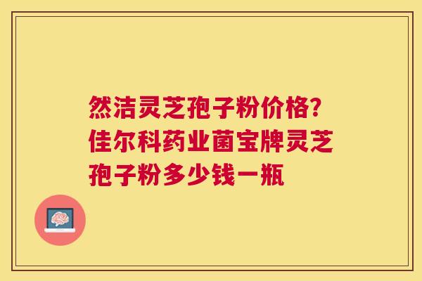 然洁灵芝孢子粉价格？佳尔科药业菌宝牌灵芝孢子粉多少钱一瓶