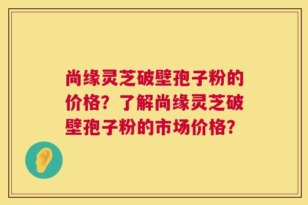 尚缘灵芝破壁孢子粉的价格?了解尚缘灵芝破壁孢子粉的市场价格? 尚缘灵芝破壁孢子粉的价格?了解尚缘灵芝破壁孢子粉的市场价格?