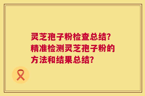 灵芝孢子粉检查总结？精准检测灵芝孢子粉的方法和结果总结？