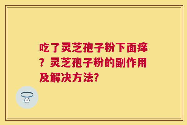 吃了灵芝孢子粉下面痒?灵芝孢子粉的副作用及解决方法? 吃了灵芝孢子粉下面痒?灵芝孢子粉的副作用及解决方法?