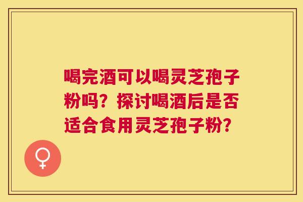 喝完酒可以喝灵芝孢子粉吗?探讨喝酒后是否适合食用灵芝孢子粉? 喝完酒可以喝灵芝孢子粉吗?探讨喝酒后是否适合食用灵芝孢子粉?