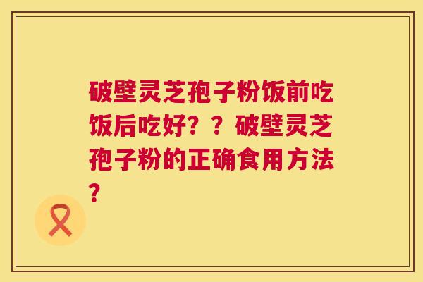 破壁灵芝孢子粉饭前吃饭后吃好??破壁灵芝孢子粉的正确食用方法? 破壁灵芝孢子粉饭前吃饭后吃好??破壁灵芝孢子粉的正确食用方法?