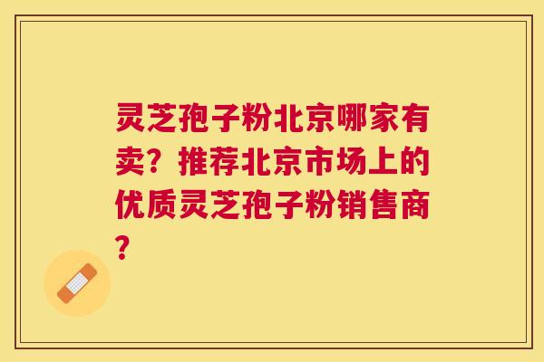 灵芝孢子粉北京哪家有卖？推荐北京市场上的优质灵芝孢子粉销售商？