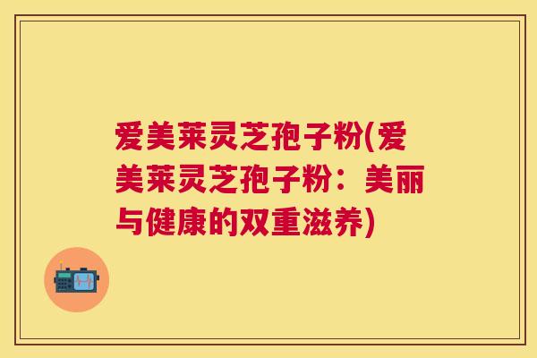 爱美莱灵芝孢子粉(爱美莱灵芝孢子粉：美丽与健康的双重滋养)